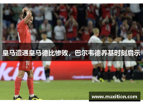 皇马遭遇皇马德比惨败，巴尔韦德养基时刻启示